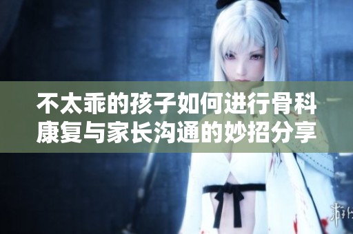 不太乖的孩子如何进行骨科康复与家长沟通的妙招分享