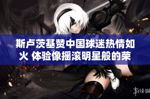 斯卢茨基赞中国球迷热情如火 体验像摇滚明星般的荣耀