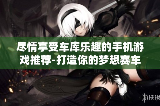 尽情享受车库乐趣的手机游戏推荐-打造你的梦想赛车体验