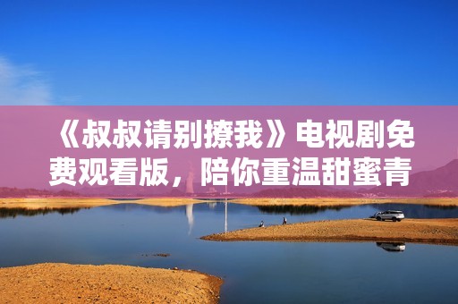 《叔叔请别撩我》电视剧免费观看版，陪你重温甜蜜青春故事