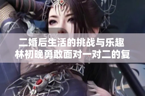 二婚后生活的挑战与乐趣 林初晚勇敢面对一对二的复杂关系