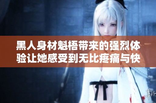 黑人身材魁梧带来的强烈体验让她感受到无比疼痛与快感交织