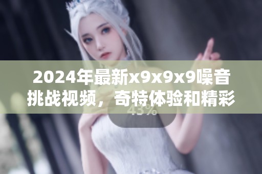 2024年最新x9x9x9噪音挑战视频，奇特体验和精彩瞬间分享