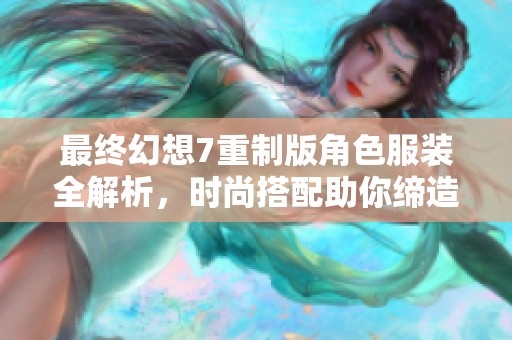 最终幻想7重制版角色服装全解析，时尚搭配助你缔造经典新形象
