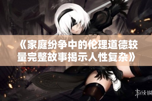 《家庭纷争中的伦理道德较量完整故事揭示人性复杂》