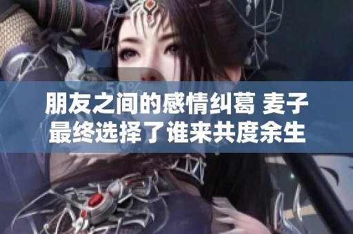 朋友之间的感情纠葛 麦子最终选择了谁来共度余生
