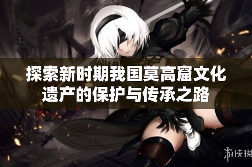 探索新时期我国莫高窟文化遗产的保护与传承之路