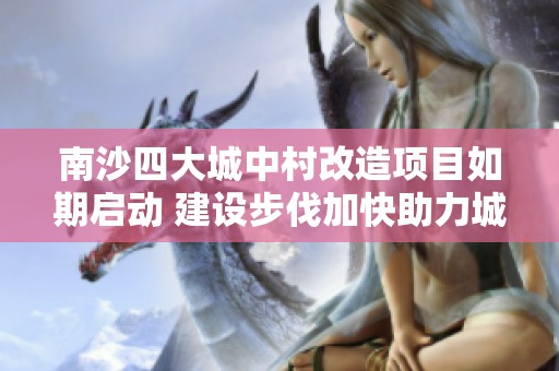 南沙四大城中村改造项目如期启动 建设步伐加快助力城市发展
