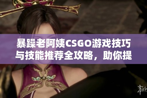 暴躁老阿姨CSGO游戏技巧与技能推荐全攻略，助你提升游戏水平！