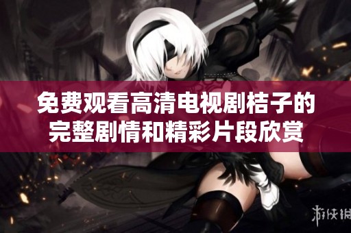 免费观看高清电视剧桔子的完整剧情和精彩片段欣赏