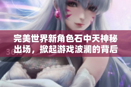 完美世界新角色石中天神秘出场，掀起游戏波澜的背后故事揭秘