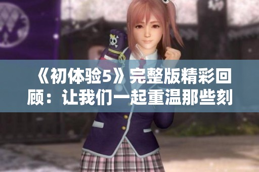 《初体验5》完整版精彩回顾：让我们一起重温那些刻骨铭心的时刻
