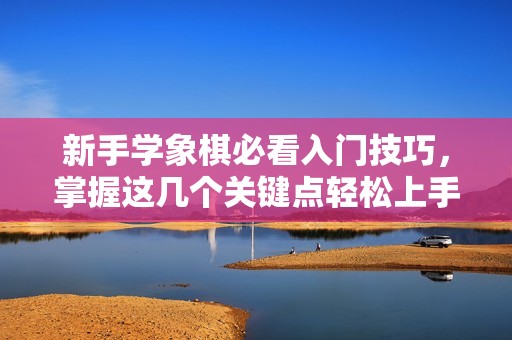 新手学象棋必看入门技巧，掌握这几个关键点轻松上手