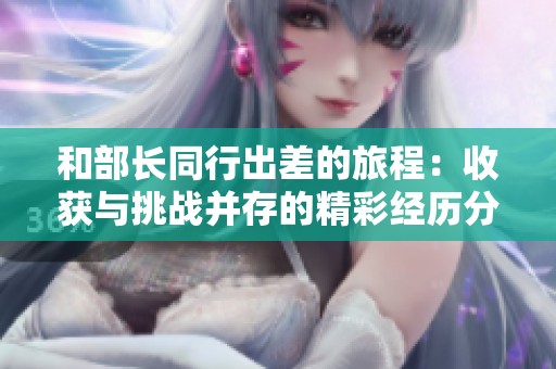 和部长同行出差的旅程：收获与挑战并存的精彩经历分享