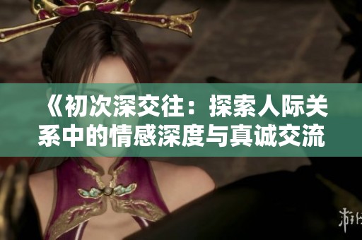 《初次深交往：探索人际关系中的情感深度与真诚交流的重要性》