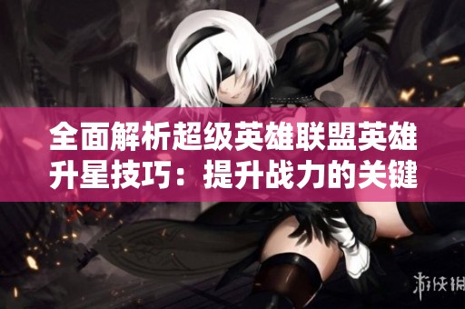 全面解析超级英雄联盟英雄升星技巧：提升战力的关键指南