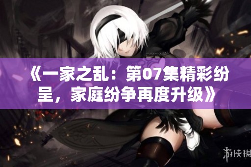 《一家之乱：第07集精彩纷呈，家庭纷争再度升级》