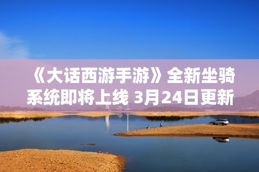 《大话西游手游》全新坐骑系统即将上线 3月24日更新详细信息揭秘