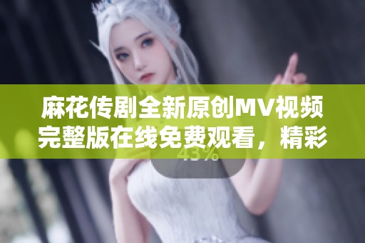 麻花传剧全新原创MV视频完整版在线免费观看，精彩内容不容错过！