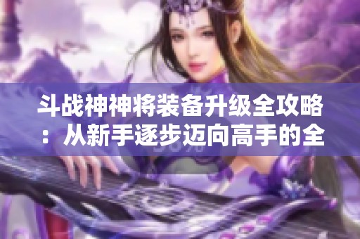 斗战神神将装备升级全攻略：从新手逐步迈向高手的全面提升之路