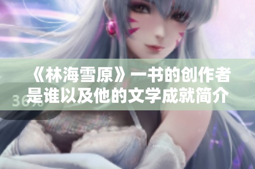 《林海雪原》一书的创作者是谁以及他的文学成就简介