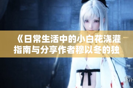 《日常生活中的小白花浇灌指南与分享作者穆以冬的独特视角》