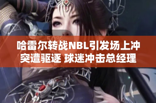 哈雷尔转战NBL引发场上冲突遭驱逐 球迷冲击总经理引热议