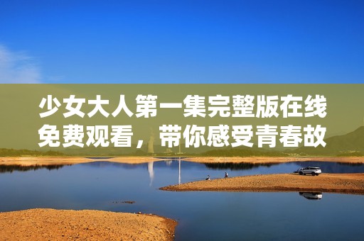 少女大人第一集完整版在线免费观看，带你感受青春故事的魅力与温暖