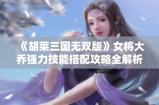 《胡莱三国无双版》女将大乔强力技能搭配攻略全解析
