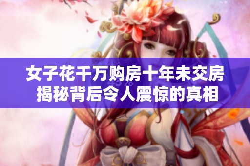 女子花千万购房十年未交房 揭秘背后令人震惊的真相