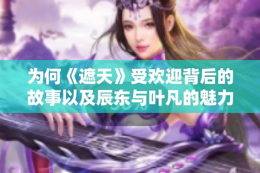 为何《遮天》受欢迎背后的故事以及辰东与叶凡的魅力分析