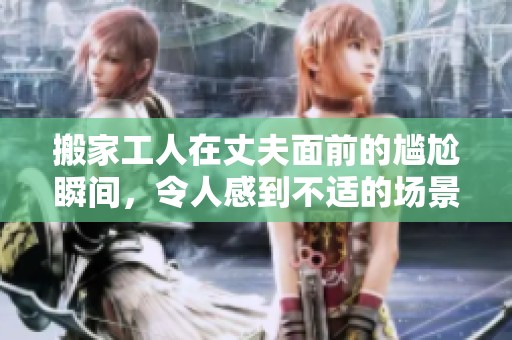 搬家工人在丈夫面前的尴尬瞬间，令人感到不适的场景上演