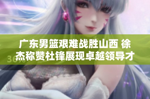 广东男篮艰难战胜山西 徐杰称赞杜锋展现卓越领导才能