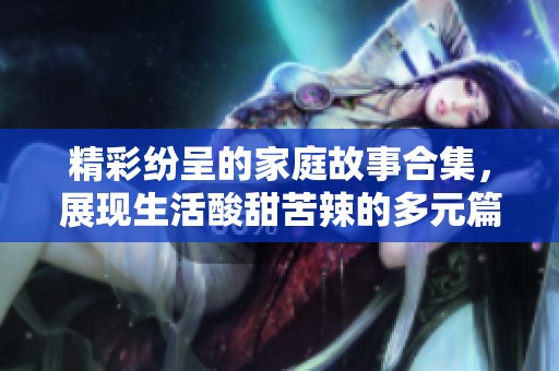 精彩纷呈的家庭故事合集，展现生活酸甜苦辣的多元篇章