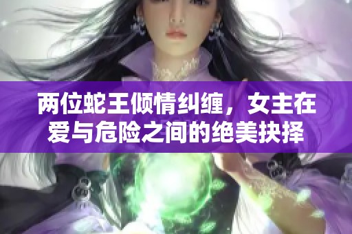 两位蛇王倾情纠缠，女主在爱与危险之间的绝美抉择