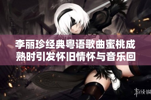 李丽珍经典粤语歌曲蜜桃成熟时引发怀旧情怀与音乐回忆