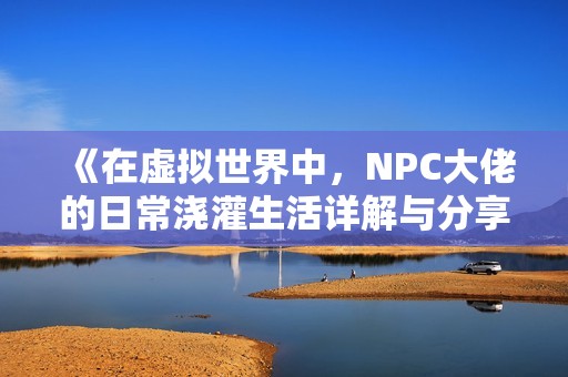 《在虚拟世界中，NPC大佬的日常浇灌生活详解与分享》