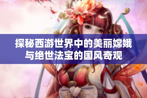 探秘西游世界中的美丽嫦娥与绝世法宝的国风奇观