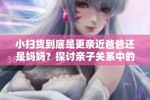 小扫货到底是更亲近爸爸还是妈妈？探讨亲子关系中的称呼选择