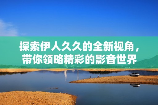 探索伊人久久的全新视角，带你领略精彩的影音世界