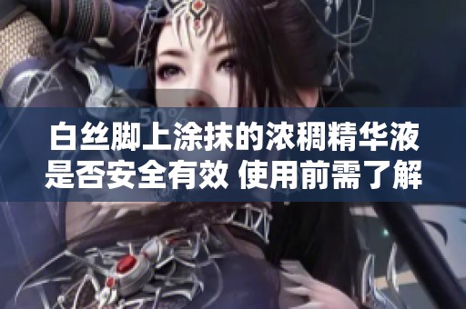 白丝脚上涂抹的浓稠精华液是否安全有效 使用前需了解的注意事项