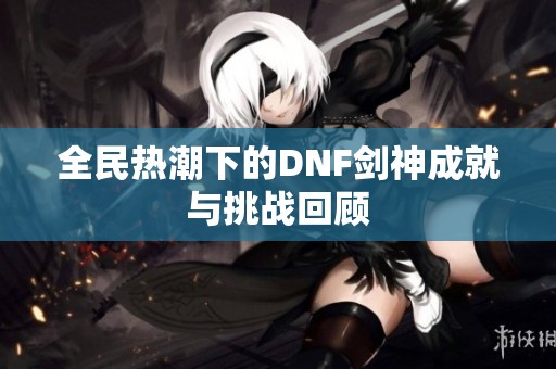 全民热潮下的DNF剑神成就与挑战回顾