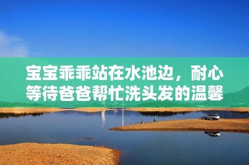 宝宝乖乖站在水池边，耐心等待爸爸帮忙洗头发的温馨瞬间
