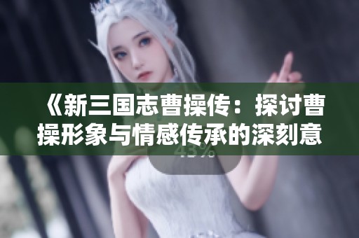 《新三国志曹操传：探讨曹操形象与情感传承的深刻意义》