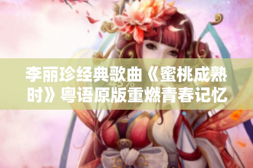 李丽珍经典歌曲《蜜桃成熟时》粤语原版重燃青春记忆