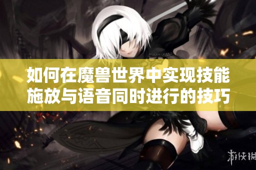 如何在魔兽世界中实现技能施放与语音同时进行的技巧分享