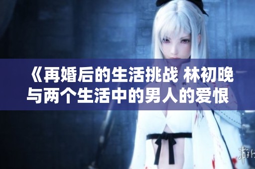 《再婚后的生活挑战 林初晚与两个生活中的男人的爱恨纠葛》