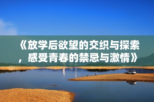 《放学后欲望的交织与探索，感受青春的禁忌与激情》