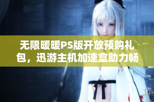 无限暖暖PS版开放预购礼包，迅游主机加速盒助力畅玩新体验！