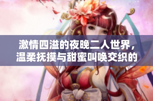 激情四溢的夜晚二人世界，温柔抚摸与甜蜜叫唤交织的浪漫时刻